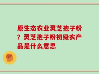 原生态农业灵芝孢子粉？灵芝孢子粉初级农产品是什么意思