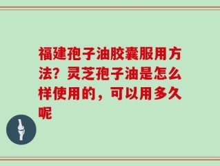 福建孢子油胶囊服用方法？灵芝孢子油是怎么样使用的，可以用多久呢