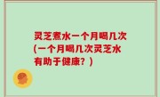 灵芝煮水一个月喝几次(一个月喝几次灵芝水有助于健康？)