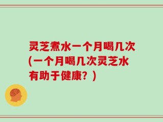 灵芝煮水一个月喝几次(一个月喝几次灵芝水有助于健康？)