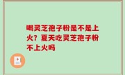 喝灵芝孢子粉是不是上火？夏天吃灵芝孢子粉不上火吗