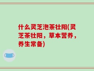 什么灵芝泡茶壮阳(灵芝茶壮阳，草本营养，养生常备)