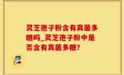 灵芝孢子粉含有真菌多糖吗_灵芝孢子粉中是否含有真菌多糖？