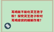 耳鸣能不能吃灵芝孢子粉？探究灵芝孢子粉对耳鸣症状的缓解作用？