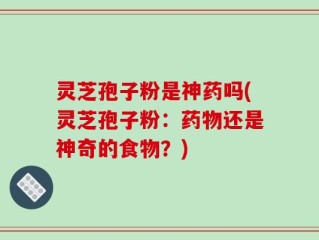 灵芝孢子粉是神药吗(灵芝孢子粉：药物还是神奇的食物？)
