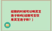 经期的时候可以喝灵芝孢子粉吗(经期可否饮用灵芝孢子粉？)