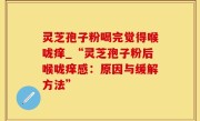 灵芝孢子粉喝完觉得喉咙痒_“灵芝孢子粉后喉咙痒感：原因与缓解方法”