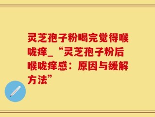 灵芝孢子粉喝完觉得喉咙痒_“灵芝孢子粉后喉咙痒感：原因与缓解方法”