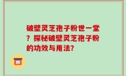 破壁灵芝孢子粉世一堂？探秘破壁灵芝孢子粉的功效与用法？
