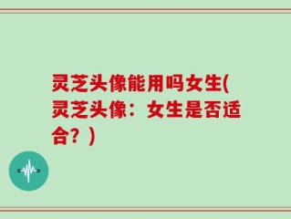 灵芝头像能用吗女生(灵芝头像：女生是否适合？)