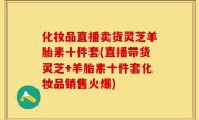 化妆品直播卖货灵芝羊胎素十件套(直播带货灵芝+羊胎素十件套化妆品销售火爆)