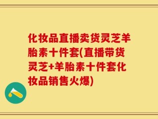 化妆品直播卖货灵芝羊胎素十件套(直播带货灵芝+羊胎素十件套化妆品销售火爆)