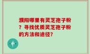 濮阳哪里有灵芝孢子粉？寻找优质灵芝孢子粉的方法和途径？