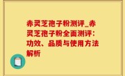 赤灵芝孢子粉测评_赤灵芝孢子粉全面测评：功效、品质与使用方法解析