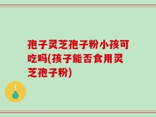 孢子灵芝孢子粉小孩可吃吗(孩子能否食用灵芝孢子粉)
