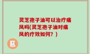 灵芝孢子油可以治疗痛风吗(灵芝孢子油对痛风的疗效如何？)
