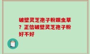 破壁灵芝孢子粉跟虫草？正信破壁灵芝孢子粉好不好
