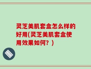 灵芝美肌套盒怎么样的好用(灵芝美肌套盒使用效果如何？)