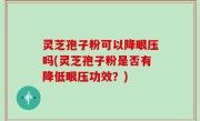 灵芝孢子粉可以降眼压吗(灵芝孢子粉是否有降低眼压功效？)