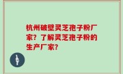 杭州破壁灵芝孢子粉厂家？了解灵芝孢子粉的生产厂家？
