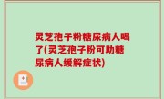 灵芝孢子粉糖尿病人喝了(灵芝孢子粉可助糖尿病人缓解症状)