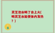灵芝泡水喝了会上火(喝灵芝水能使体内发热？)