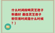 什么时间段喝灵芝孢子粉最好 最佳灵芝孢子粉饮用时间是什么时候？)