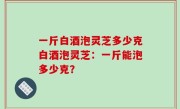 一斤白酒泡灵芝多少克白酒泡灵芝：一斤能泡多少克？