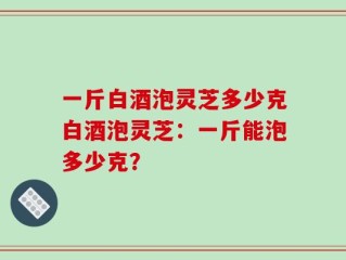 一斤白酒泡灵芝多少克白酒泡灵芝：一斤能泡多少克？