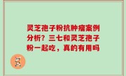 灵芝孢子粉抗肿瘤案例分析？三七和灵芝孢子粉一起吃，真的有用吗