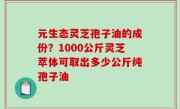 元生态灵芝孢子油的成份？1000公斤灵芝萃体可取出多少公斤纯孢子油
