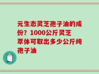元生态灵芝孢子油的成份？1000公斤灵芝萃体可取出多少公斤纯孢子油