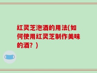 红灵芝泡酒的用法(如何使用红灵芝制作美味的酒？)