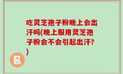 吃灵芝孢子粉晚上会出汗吗(晚上服用灵芝孢子粉会不会引起出汗？)