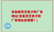 龙泉做灵芝孢子粉厂家地址(龙泉灵芝孢子粉厂家地址在哪里？)