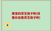 便宜的灵芝孢子粉(优惠价出售灵芝孢子粉)