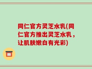 同仁官方灵芝水乳(同仁官方推出灵芝水乳，让肌肤嫩白有光彩)