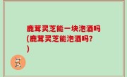 鹿茸灵芝能一块泡酒吗(鹿茸灵芝能泡酒吗？)