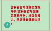 吉林省百年健康灵芝孢子粉(吉林省百年健康灵芝孢子粉：增强免疫力，助您拥有健康生活)