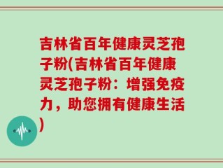 吉林省百年健康灵芝孢子粉(吉林省百年健康灵芝孢子粉：增强免疫力，助您拥有健康生活)