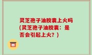 灵芝孢子油胶囊上火吗(灵芝孢子油胶囊：是否会引起上火？)