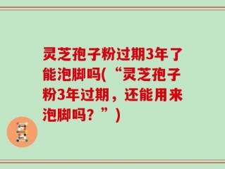 灵芝孢子粉过期3年了能泡脚吗(“灵芝孢子粉3年过期，还能用来泡脚吗？”)