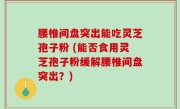 腰椎间盘突出能吃灵芝孢子粉 (能否食用灵芝孢子粉缓解腰椎间盘突出？)