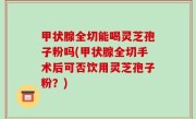 甲状腺全切能喝灵芝孢子粉吗(甲状腺全切手术后可否饮用灵芝孢子粉？)