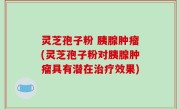 灵芝孢子粉 胰腺肿瘤(灵芝孢子粉对胰腺肿瘤具有潜在治疗效果)