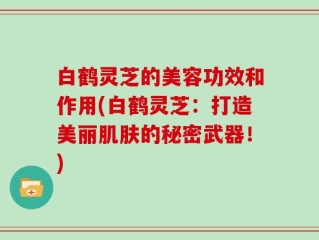 白鹤灵芝的美容功效和作用(白鹤灵芝：打造美丽肌肤的秘密武器！)