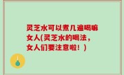 灵芝水可以煮几遍喝嘛女人(灵芝水的喝法，女人们要注意啦！)