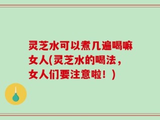 灵芝水可以煮几遍喝嘛女人(灵芝水的喝法，女人们要注意啦！)