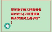 灵芝孢子粉乙肝携带者可以吃么(乙肝携带者能否食用灵芝孢子粉？)