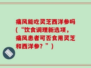 痛风能吃灵芝西洋参吗(“饮食调理新选项，痛风患者可否食用灵芝和西洋参？”)